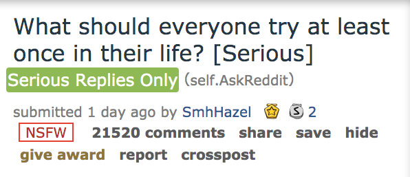 ask reddit - What should everyone try at least once in their life? Serious Serious Replies Only self. AskReddit submitted 1 day ago by SmhHazel S2 Nsfw 21520 save hide give award report crosspost