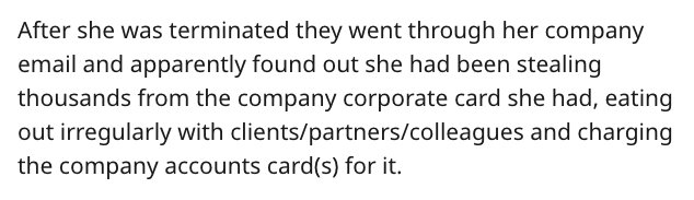 After she was terminated they went through her company email and apparently found out she had been stealing thousands from the company corporate card she had, eating out irregularly with clientspartnerscolleagues and charging the company accounts cards fo