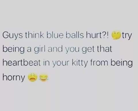 guys think blue balls hurt - Guys think blue balls hurt?! try being a girl and you get that heartbeat in your kitty from being horny