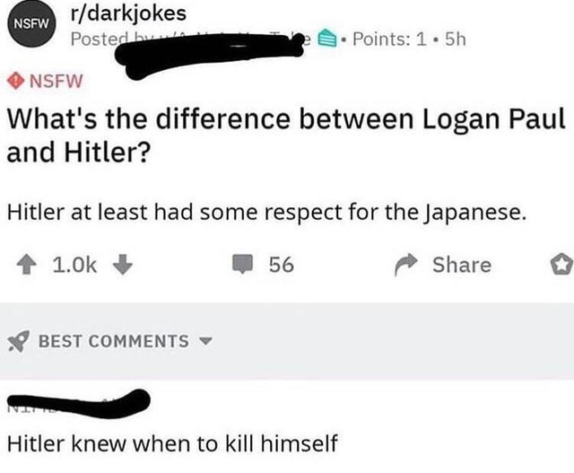 cursed comment - angle - Nsfw rdarkjokes Posted by Points 1.5h Nsfw What's the difference between Logan Paul and Hitler? Hitler at least had some respect for the Japanese. 56 o Best Net Hitler knew when to kill himself