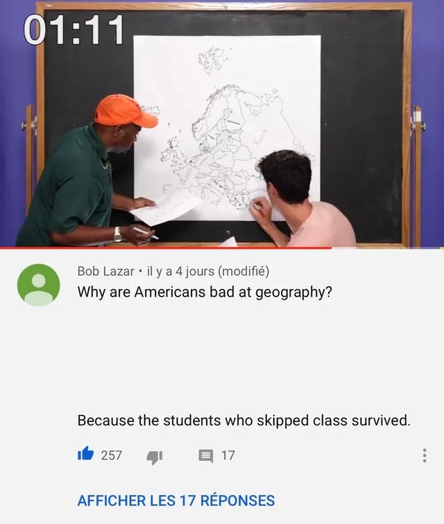 cursed comment - Meme - Bob Lazar. il y a 4 jours modifi Why are Americans bad at geography? Because the students who skipped class survived. 16 257 41 17 Afficher Les 17 Rponses