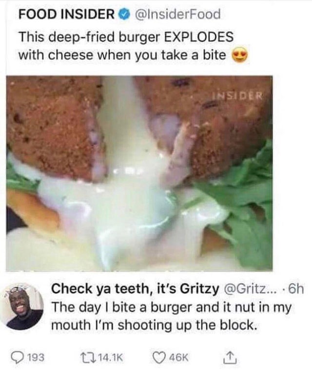 cursed comment - day a burger nut in my mouth - Food Insider This deepfried burger Explodes with cheese when you take a bite Insider Check ya teeth, it's Gritzy ... 6h The day I bite a burger and it nut in my mouth I'm shooting up the block. 2 193 17 46K