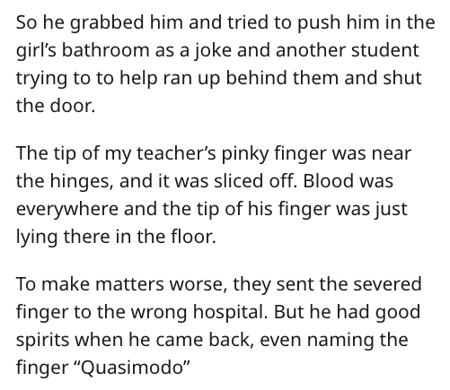 reddit nsfw - So he grabbed him and tried to push him in the girl's bathroom as a joke and another student trying to to help ran up behind them and shut the door. The tip of my teacher's pinky finger was near the hinges, and it was sliced off. Blood was e
