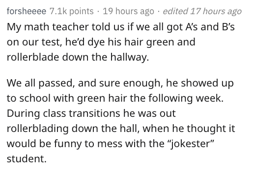 reddit nsfw - document - forsheeee points 19 hours ago . edited 17 hours ago My math teacher told us if we all got A's and B's on our test, he'd dye his hair green and rollerblade down the hallway. We all passed, and sure enough, he showed up to school wi