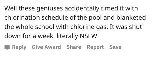 reddit nsfw - Quotation - Well these geniuses accidentally timed it with chlorination schedule of the pool and blanketed the whole school with chlorine gas. It was shut down for a week. literally Nsfw Give Award Report Save
