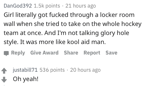 reddit nsfw - document - DanGod392 points 21 hours ago Girl literally got fucked through a locker room wall when she tried to take on the whole hockey team at once. And I'm not talking glory hole style. It was more kool aid man. Give Award Report Save jus