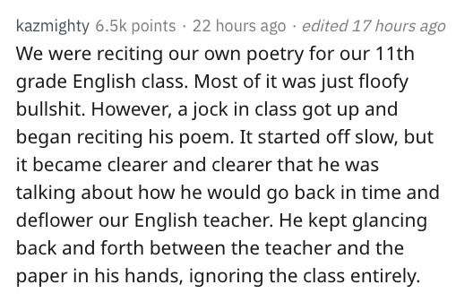 reddit nsfw - kazmighty points 22 hours ago edited 17 hours ago We were reciting our own poetry for our 11th grade English class. Most of it was just floofy bullshit. However, a jock in class got up and began reciting his poem. It started off slow, but it