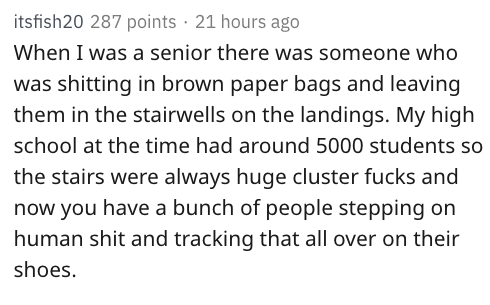 reddit nsfw - itsfish20 287 points 21 hours ago When I was a senior there was someone who was shitting in brown paper bags and leaving them in the stairwells on the landings. My high school at the time had around 5000 students so the stairs were always hu