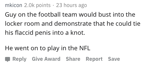 reddit nsfw - mkicon 2.Ok points 23 hours ago Guy on the football team would bust into the locker room and demonstrate that he could tie his flaccid penis into a knot. He went on to play in the Nfl Give Award Report Save