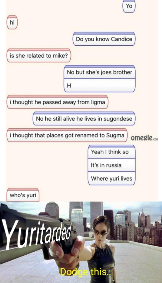 dank meme - trinity matrix dodge - Do you know Candice is she related to mike? No but she's joes brother H i thought he passed away from ligma No he still alive he lives in sugondese i thought that places got renamed to Sugma omegle.com Yeah I think so It
