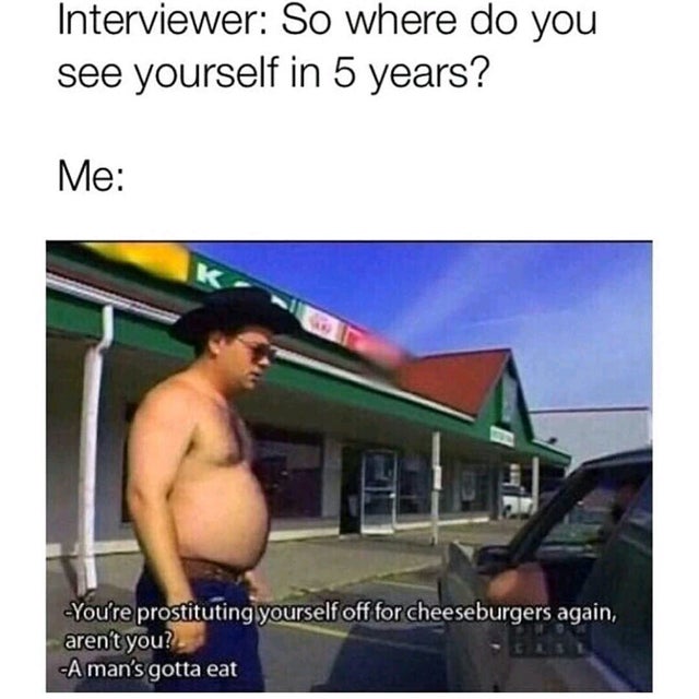 dank meme - mans gotta eat - Interviewer So where do you see yourself in 5 years? Me You're prostituting yourself off for cheeseburgers again, aren't you? A man's gotta eat