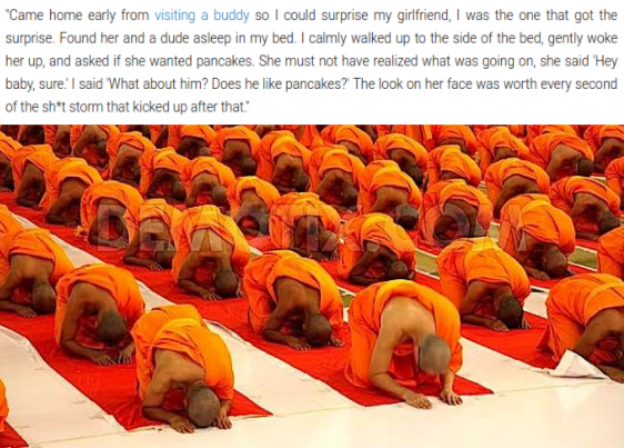 dank meme - people practicing buddhism - "Came home early from visiting a buddy so I could surprise my girlfriend, I was the one that got the surprise. Found her and a dude asleep in my bed. I calmly walked up to the side of the bed, gently woke her up, a
