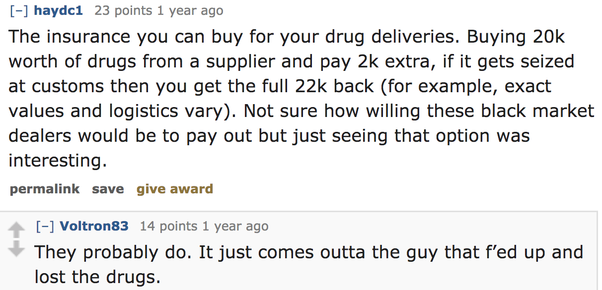 ask reddit - The insurance you can buy for your drug deliveries. Buying 20k worth of drugs from a supplier and pay 2k extra, if it gets seized at customs then you get the full 22k back for example, exact values and logistics vary. N