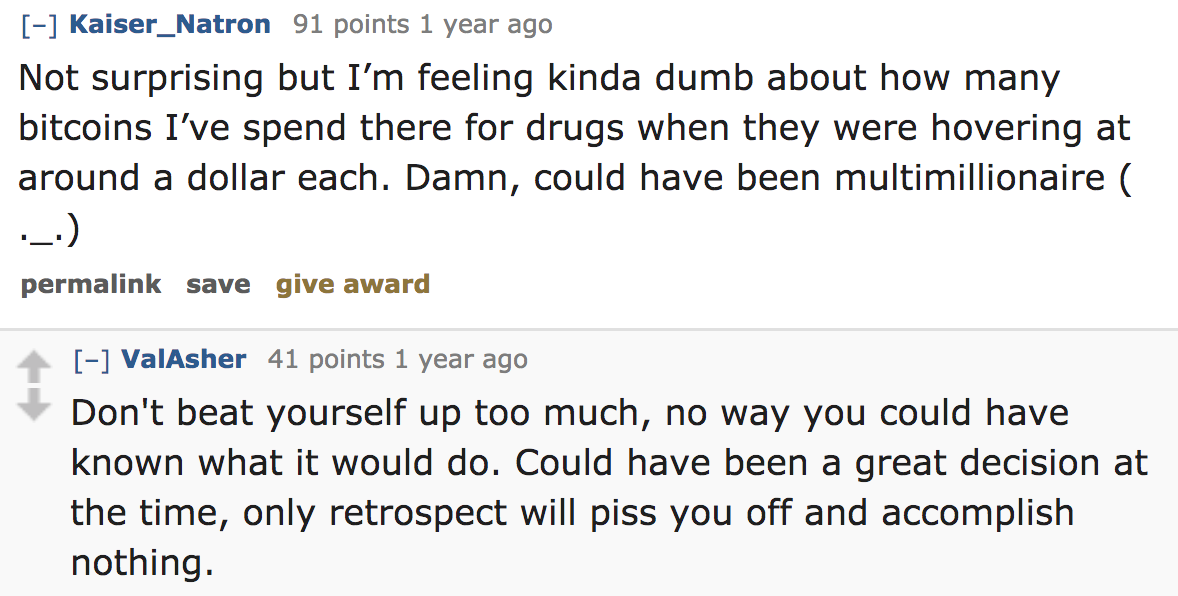 ask reddit - Not surprising but I'm feeling kinda dumb about how many bitcoins I've spend there for drugs when they were hovering at around a dollar each. Damn, could have been multimillionaire permalink sa