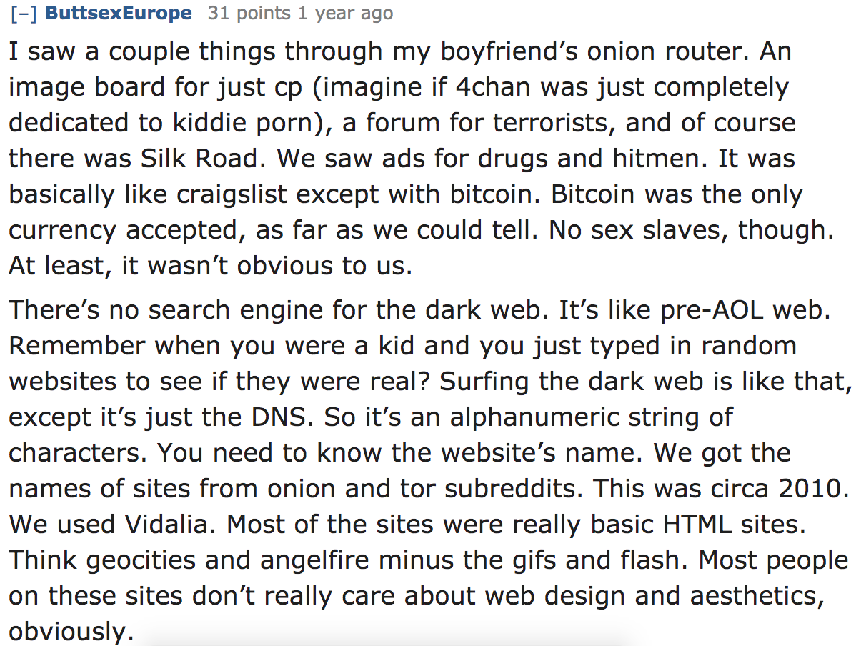 ask reddit - I saw a couple things through my boyfriend's onion router. An image board for just cp imagine if 4chan was just completely dedicated to kiddie porn, a forum for terrorists, and of course there was Silk Road. We sa
