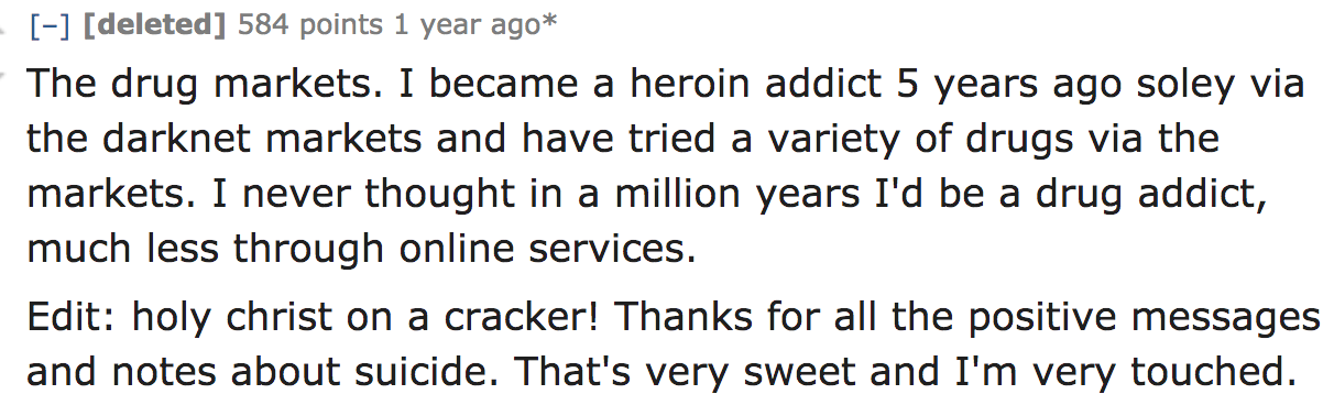 ask reddit - The drug markets. I became a heroin addict 5 years ago soley via the darknet markets and have tried a variety of drugs via the markets. I never thought in a million years I'd be a drug addict, much less through onlin