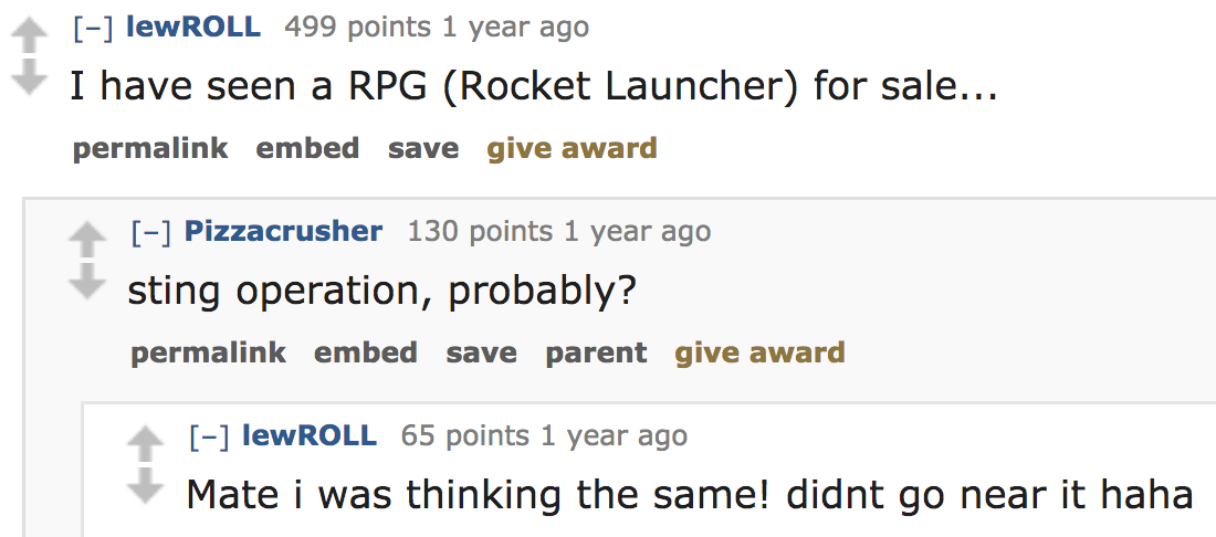 ask reddit - I have seen a Rpg Rocket Launcher for sale... permalink embed save give award Pizzacrusher 130 points 1 year ago sting operation, probably? permalink embed save parent give award lewROLL 65 points 1 year ago Mate i wa
