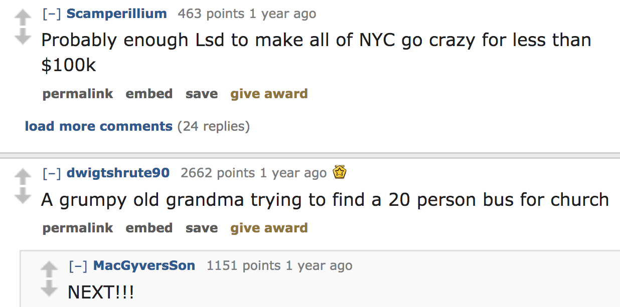 ask reddit - Probably enough Lsd to make all of Nyc go crazy for less than $ permalink embed save give award load more 24 replies dwigtshrute90 2662 points 1 year ago A grumpy old grandma trying to find a 20 person bus for c