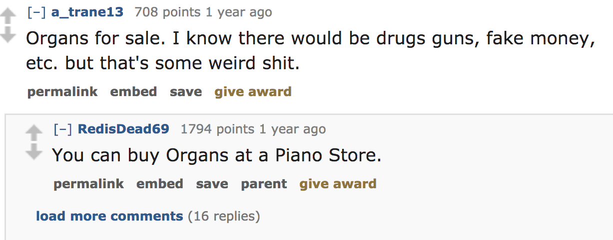 ask reddit - Organs for sale. I know there would be drugs guns, fake money, etc. but that's some weird shit. permalink embed save give award RedisDead69 1794 points 1 year ago You can buy Organs at a Piano Store. permalink embed