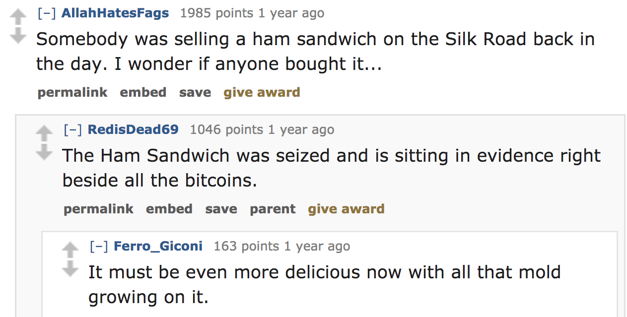 ask reddit - Somebody was selling a ham sandwich on the Silk Road back in the day. I wonder if anyone bought it... permalink embed save give award RedisDead69 1046 points 1 year ago The Ham Sandwich was seized