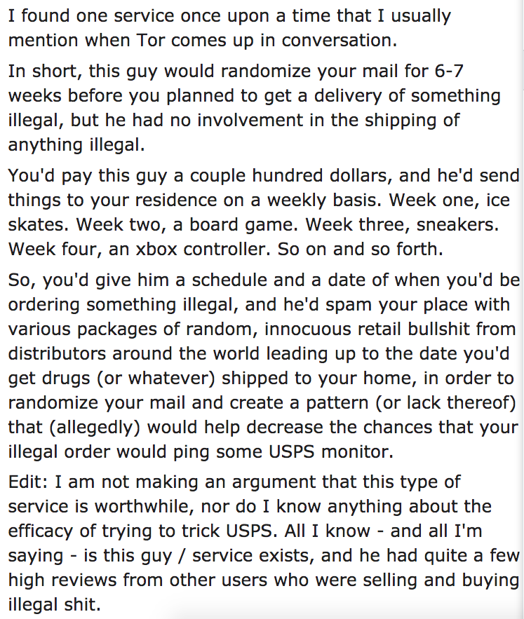 ask reddit - I found one service once upon a time that I usually mention when Tor comes up in conversation. In short, this guy would randomize your mail for 67 weeks before you planned to get a delivery of something illegal, but he had no involvement in