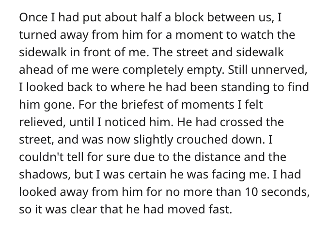 document - Once I had put about half a block between us, I turned away from him for a moment to watch the sidewalk in front of me. The street and sidewalk ahead of me were completely empty. Still unnerved, I looked back to where he had been standing to fi