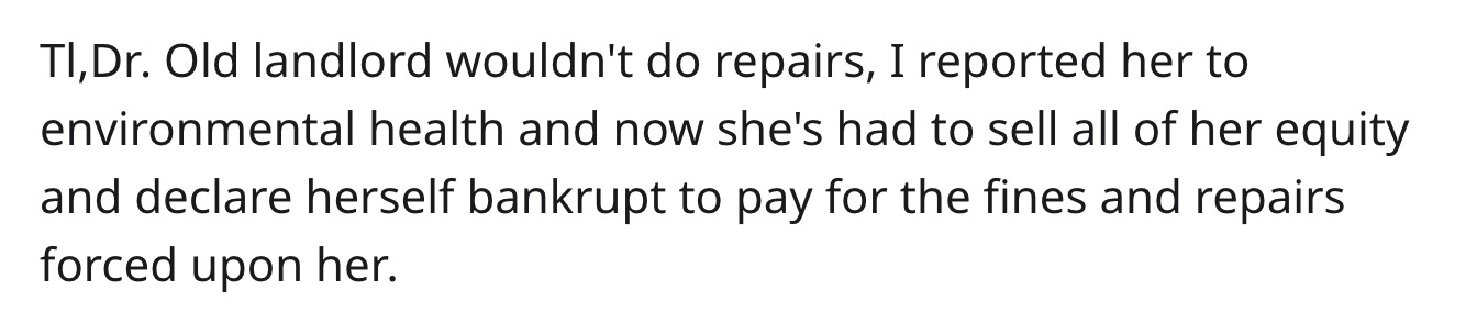reddit - teen quotes - Ti, Dr. Old landlord wouldn't do repairs, I reported her to environmental health and now she's had to sell all of her equity and declare herself bankrupt to pay for the fines and repairs forced upon her.