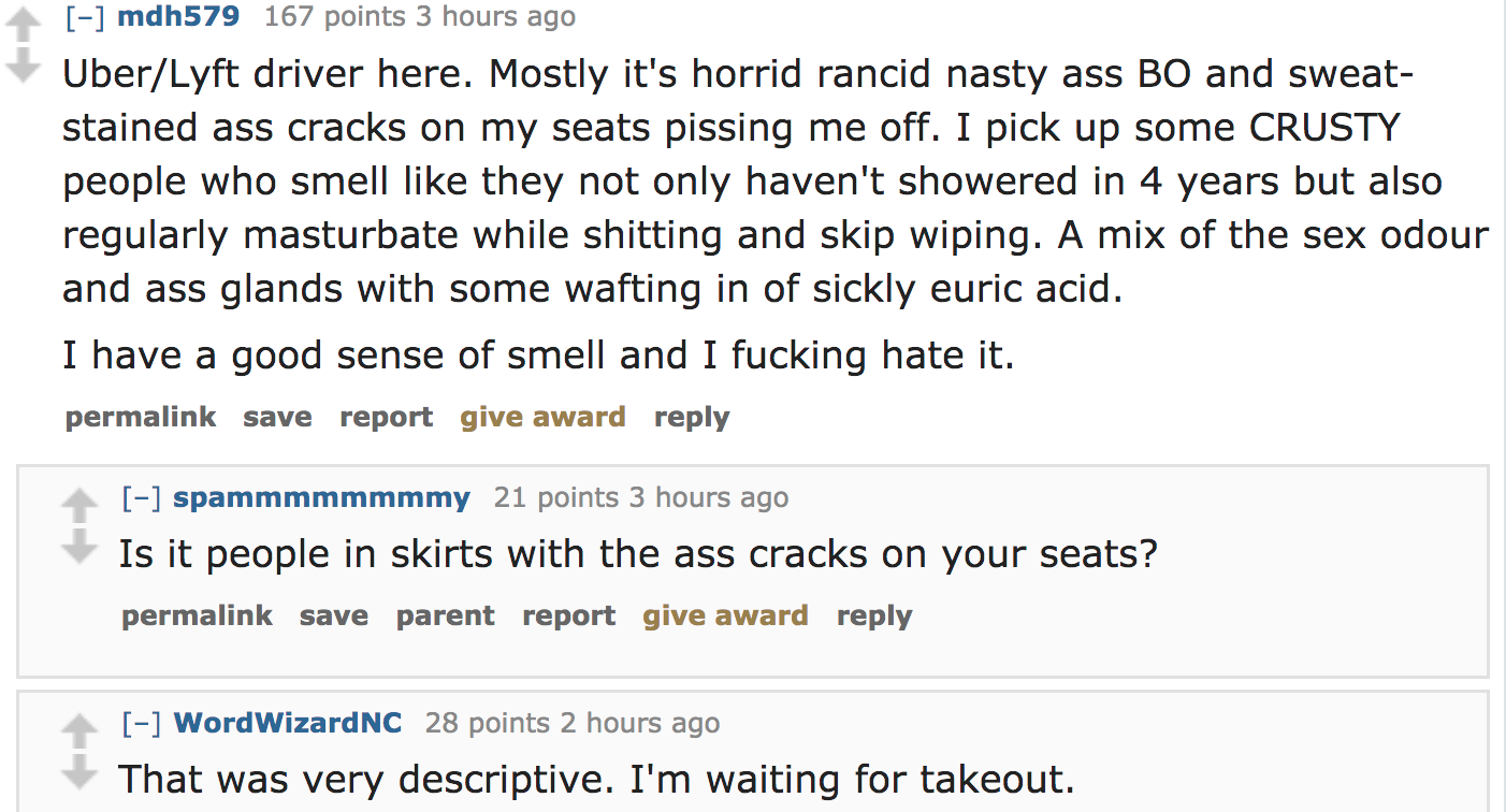 ask reddit - UberLyft driver here. Mostly it's horrid rancid nasty ass Bo and sweat stained ass cracks on my seats pissing me off. I pick up some Crusty people who smell they not only haven't showered in 4 years but also regularly