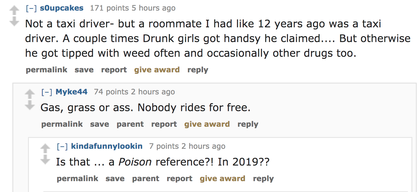 ask reddit - Not a taxi driver but a roommate I had 12 years ago was a taxi driver. A couple times Drunk girls got handsy he claimed.... But otherwise he got tipped with weed often and occasionally other drugs too. permalink