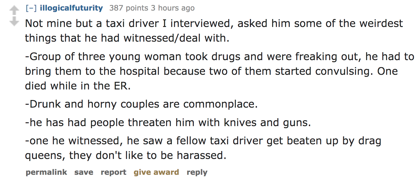 ask reddit - Not mine but a taxi driver I interviewed, asked him some of the weirdest things that he had witnesseddeal with. Group of three young woman took drugs and were freaking out, he had to bring them