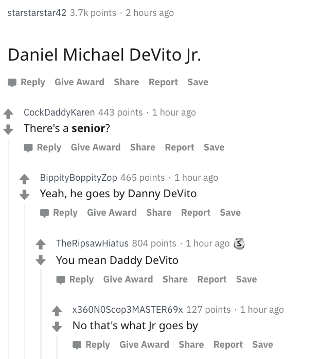 danny devito - number - starstarstar42 points. 2 hours ago Daniel Michael DeVito Jr. Give Award Report Save 4 CockDaddyKaren 443 points 1 hour ago There's a senior? Give Award Report Save Bippity BoppityZop 465 points 1 hour ago Yeah, he goes by Danny DeV