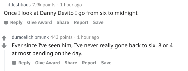 danny devito - number - _littlestitious points 1 hour ago Once I look at Danny Devito I go from six to midnight Give Award Report Save duracellchipmunk 443 points 1 hour ago Ever since I've seen him, I've never really gone back to six. 8 or 4 at most pend