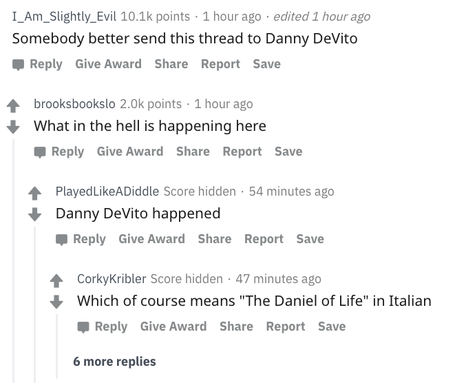 danny devito - I_Am_Slightly_Evil points. 1 hour ago . edited 1 hour ago Somebody better send this thread to Danny DeVito Give Award Report Save brooksbookslo points 1 hour ago What in the hell is happening here Give Award Report Save Played A Diddle Scor