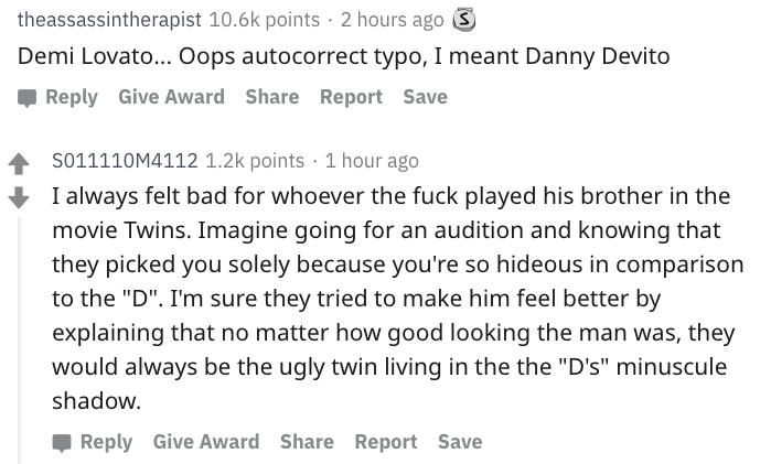 danny devito - angle - theassassintherapist points 2 hours ago S Demi Lovato... Oops autocorrect typo, I meant Danny Devito Give Award Report Save 4 S011110M4112 points 1 hour ago I always felt bad for whoever the fuck played his brother in the movie Twin