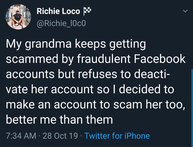 Richie Loco M My grandma keeps getting scammed by fraudulent Facebook accounts but refuses to deacti vate her account so I decided to make an account to scam her too, better me than them 28 Oct 19. Twitter for iPhone