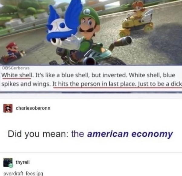 thats the evilest thing i can imagine - OBSCorberus White shell. It's a blue shell, but inverted. White shell, blue spikes and wings. It hits the person in last place. Just to be a dick charlesoberonn Did you mean the american economy thyrell overdraft fe