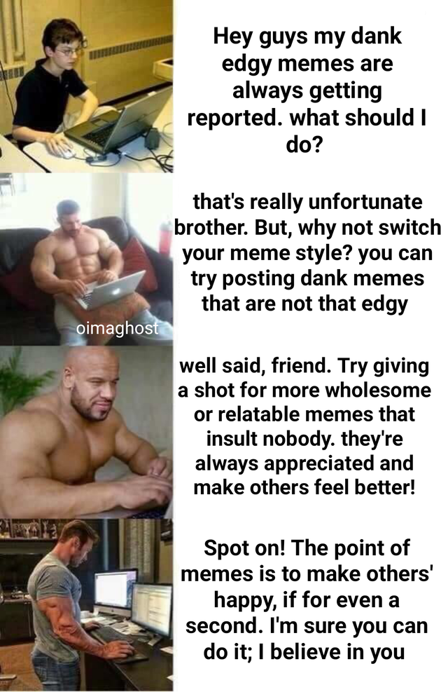 wholesome meme - muscle - Hey guys my dank edgy memes are always getting reported. what should I do? that's really unfortunate brother. But, why not switch your meme style? you can try posting dank memes that are not that edgy oimaghost well said, friend.