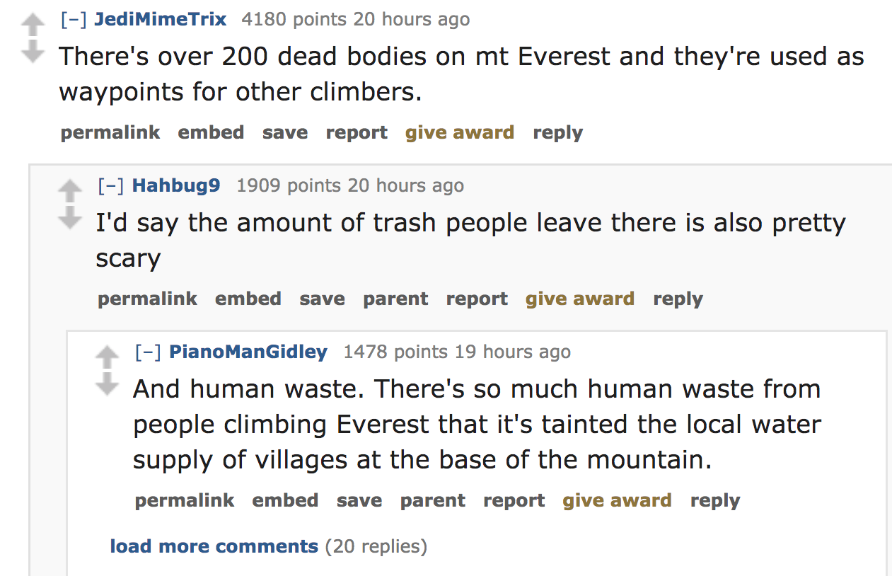 There's over 200 dead bodies on mt Everest and they're used as waypoints for other climbers. permalink embed save report give award Hahbug9 1909 points 20 hours ago I'd say the amount of trash people leave the