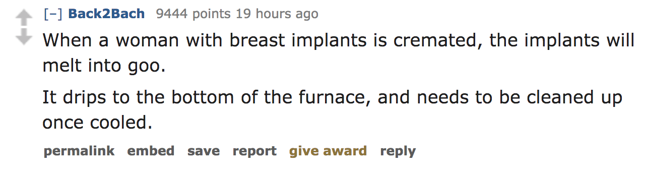 When a woman with breast implants is cremated, the implants will melt into goo. It drips to the bottom of the furnace, and needs to be cleaned up once cooled. permalink embed save report