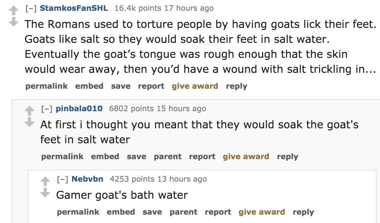 The Romans used to torture people by having goats lick their feet. Goats salt so they would soak their feet in salt water. Eventually the goat's tongue was rough enough that the skin would wear awa