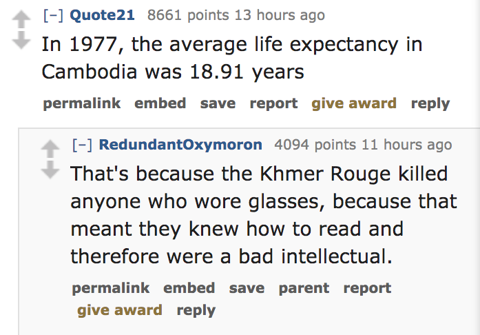 In 1977, the average life expectancy in Cambodia was 18.91 years permalink embed save report give award RedundantOxymoron 4094 points 11 hours ago That's because the Khmer Rouge killed anyone who wore glasses,