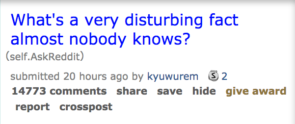 What's a very disturbing fact almost nobody knows? self.AskReddit submitted 20 hours ago by kyuwurem S 2 14773 save hide give award report crosspost