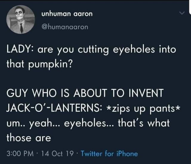 q-park - unhuman aaron Lady are you cutting eyeholes into that pumpkin? Guy Who Is About To Invent JackO'Lanterns zips up pants um.. yeah... eyeholes... that's what those are 14 Oct 19. Twitter for iPhone