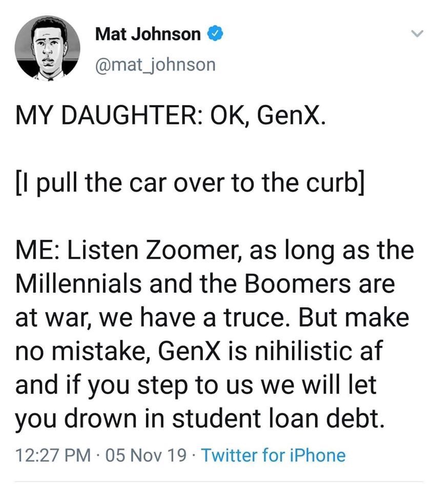 angle - Mat Johnson My Daughter Ok, Genx. I pull the car over to the curb Me Listen Zoomer, as long as the Millennials and the Boomers are at war, we have a truce. But make no mistake, GenX is nihilistic af and if you step to us we will let you drown in s