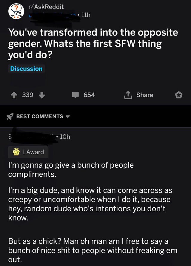 screenshot - rAskReddit n. 11h You've transformed into the opposite gender. Whats the first Sfw thing you'd do? Discussion 339 654 Best 10h 1 Award I'm gonna go give a bunch of people compliments. I'm a big dude, and know it can come across as creepy or u