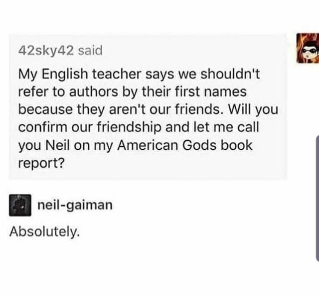 document - 42sky42 said My English teacher says we shouldn't refer to authors by their first names because they aren't our friends. Will you confirm our friendship and let me call you Neil on my American Gods book report? neilgaiman Absolutely