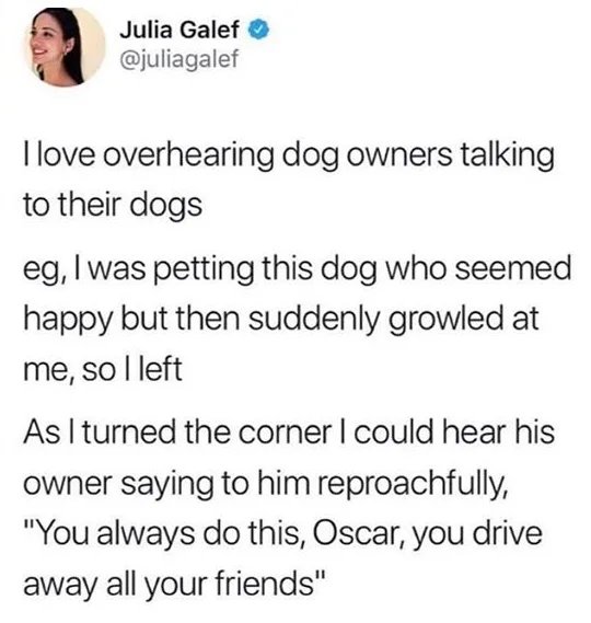 document - Julia Galef llove overhearing dog owners talking to their dogs eg, I was petting this dog who seemed happy but then suddenly growled at me, so I left As I turned the corner I could hear his owner saying to him reproachfully, "You always do this