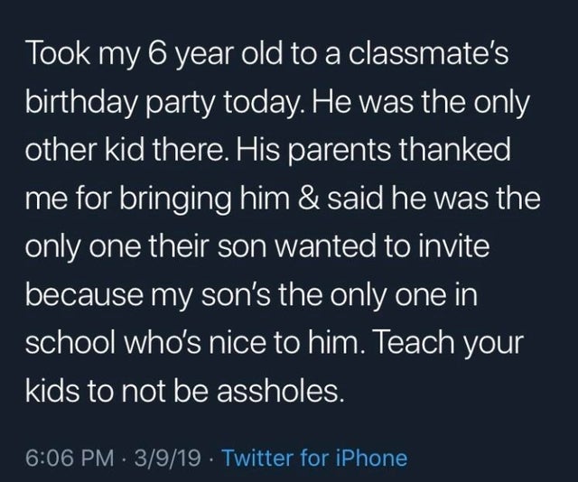 sky - Took my 6 year old to a classmate's birthday party today. He was the only other kid there. His parents thanked me for bringing him & said he was the only one their son wanted to invite because my son's the only one in school who's nice to him. Teach