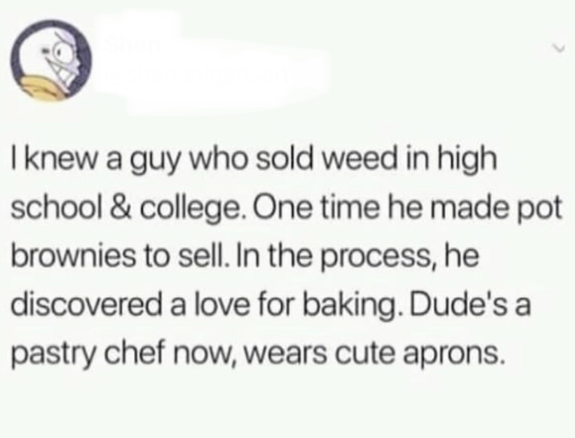 document - I knew a guy who sold weed in high school & college. One time he made pot brownies to sell. In the process, he discovered a love for baking. Dude's a pastry chef now, wears cute aprons.