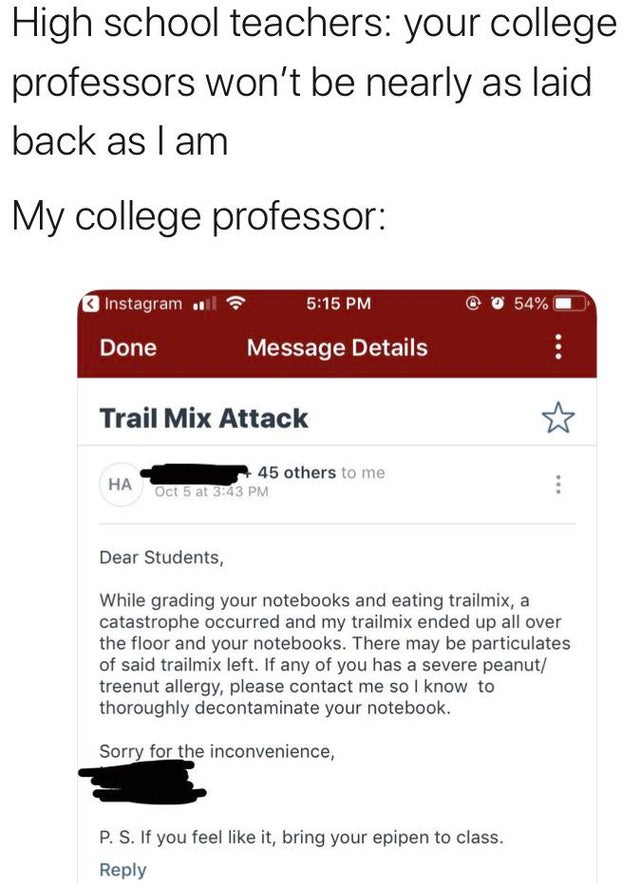 high school teacher your college professor wont - High school teachers your college professors won't be nearly as laid back as I am My college professor Instagram l 54% Done _ Message Details Trail Mix Attack Ha A 45 others to me Oct 5 at Dear Students, W